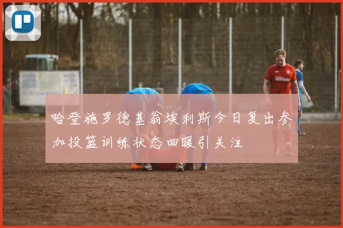 哈登施罗德基翁埃利斯今日复出参加投篮训练状态回暖引关注