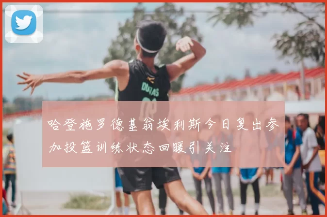 哈登施罗德基翁埃利斯今日复出参加投篮训练状态回暖引关注