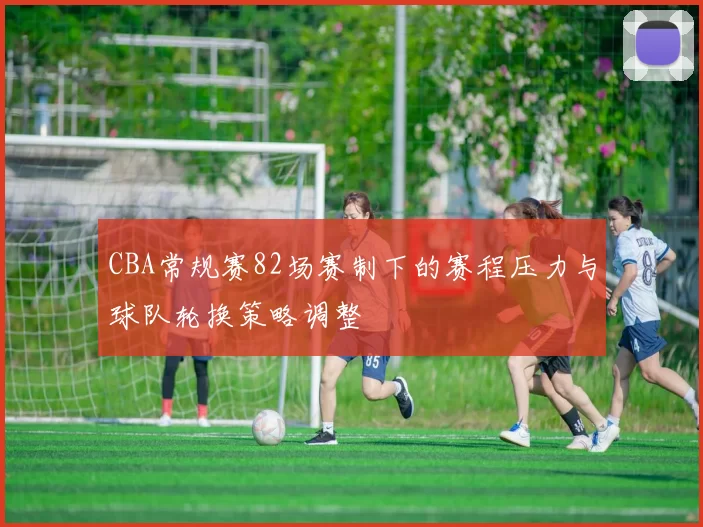 CBA常规赛82场赛制下的赛程压力与球队轮换策略调整