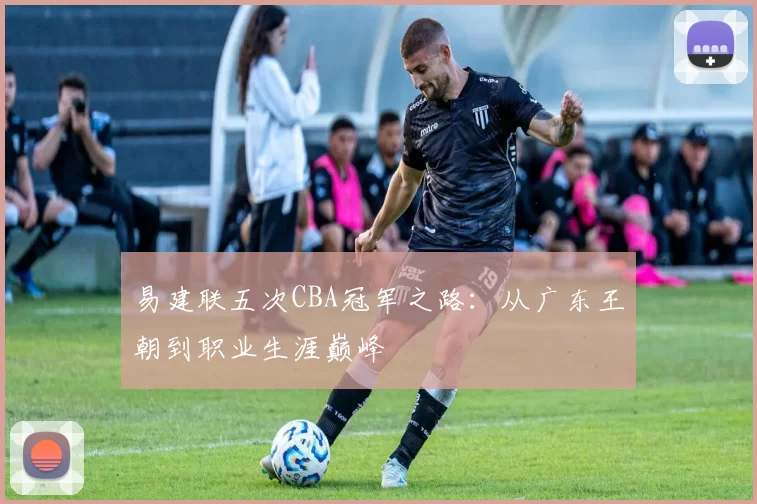 易建联五次CBA冠军之路：从广东王朝到职业生涯巅峰