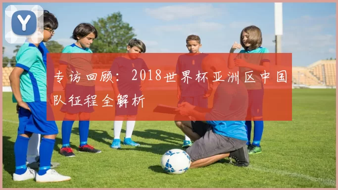 专访回顾:2018世界杯亚洲区中国队征程全解析