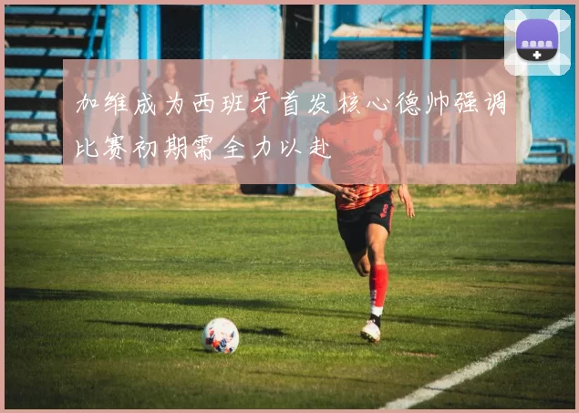 加维成为西班牙首发核心德帅强调比赛初期需全力以赴