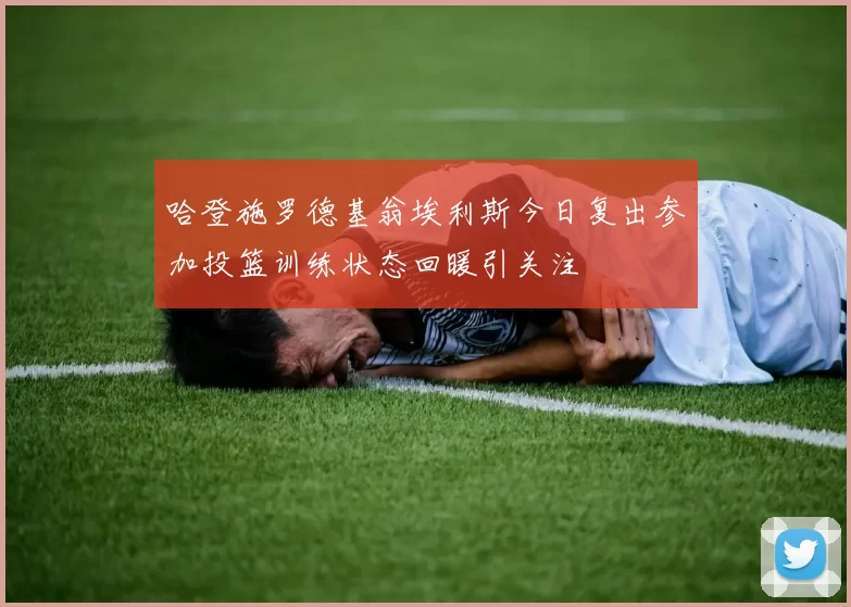 哈登施罗德基翁埃利斯今日复出参加投篮训练状态回暖引关注