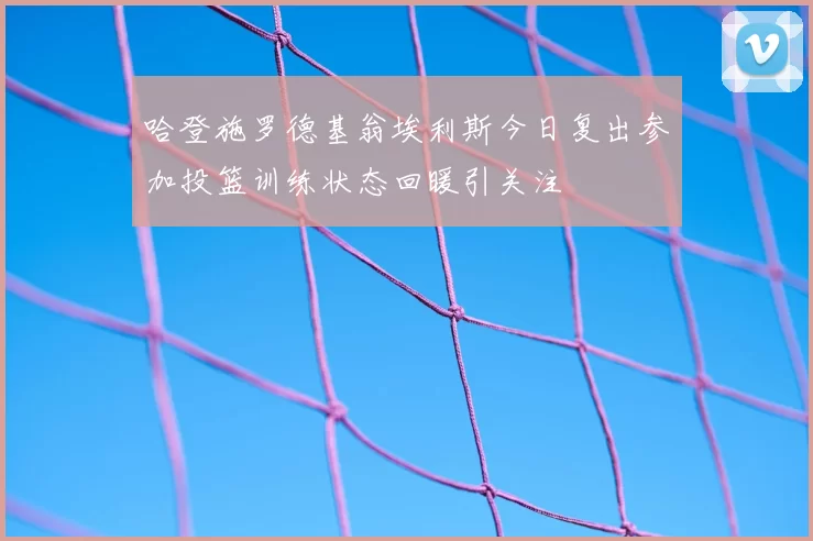 哈登施罗德基翁埃利斯今日复出参加投篮训练状态回暖引关注