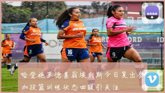 哈登施罗德基翁埃利斯今日复出参加投篮训练状态回暖引关注