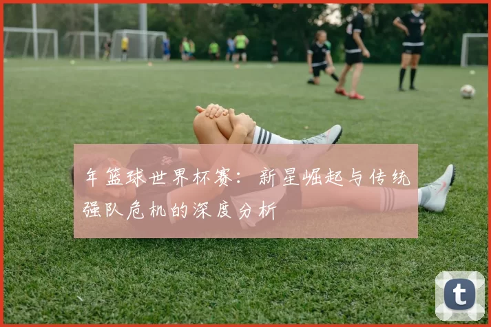 年篮球世界杯赛:新星崛起与传统强队危机的深度分析