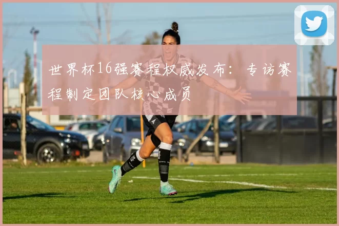 世界杯16强赛程权威发布：专访赛程制定团队核心成员