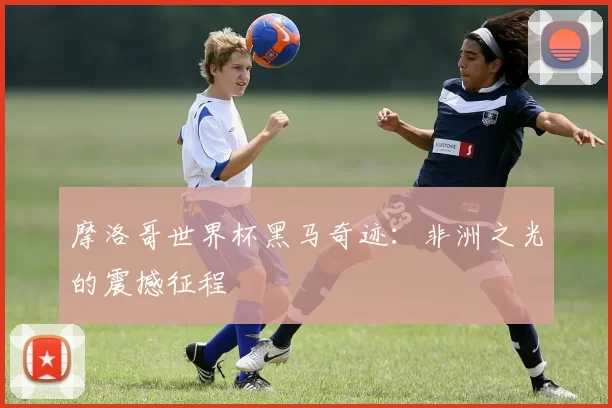 摩洛哥世界杯黑马奇迹：非洲之光的震撼征程