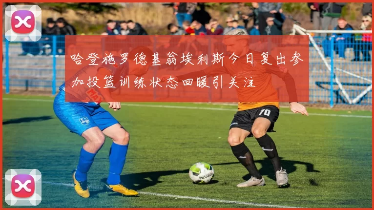 哈登施罗德基翁埃利斯今日复出参加投篮训练状态回暖引关注