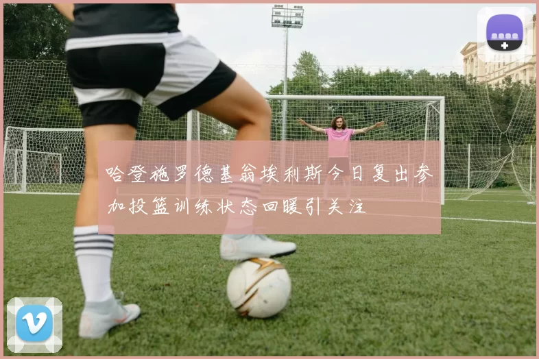 哈登施罗德基翁埃利斯今日复出参加投篮训练状态回暖引关注