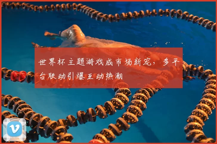 世界杯主题游戏成市场新宠，多平台联动引爆互动热潮