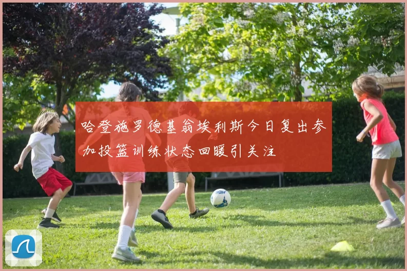 哈登施罗德基翁埃利斯今日复出参加投篮训练状态回暖引关注