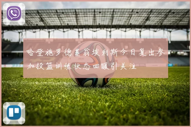 哈登施罗德基翁埃利斯今日复出参加投篮训练状态回暖引关注