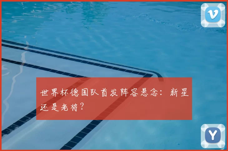 世界杯德国队首发阵容悬念:新星还是老将?
