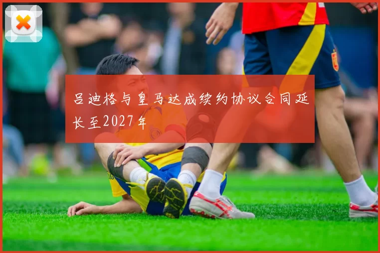 吕迪格与皇马达成续约协议合同延长至2027年