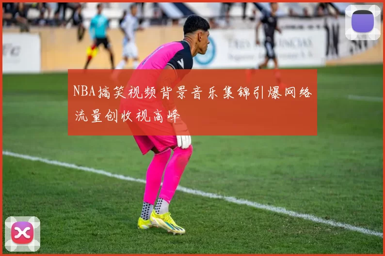 NBA搞笑视频背景音乐集锦引爆网络流量创收视高峰