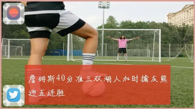 詹姆斯40分准三双湖人加时擒灰熊迎五连胜