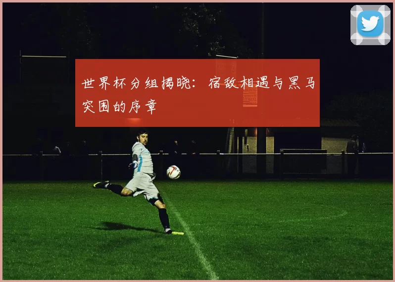 世界杯分组揭晓：宿敌相遇与黑马突围的序章