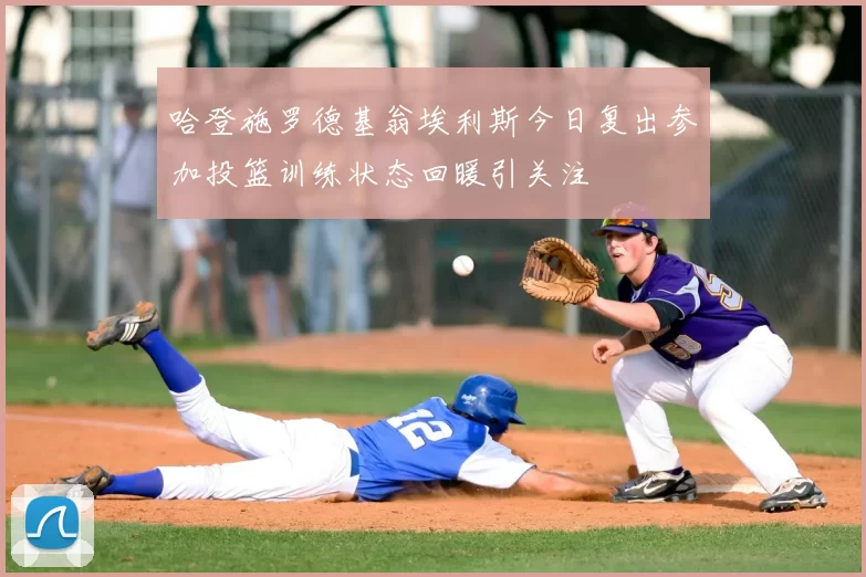 哈登施罗德基翁埃利斯今日复出参加投篮训练状态回暖引关注
