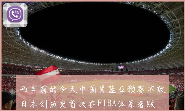 两年前的今天中国男篮亚预赛不敌日本创历史首次在FIBA体系落败