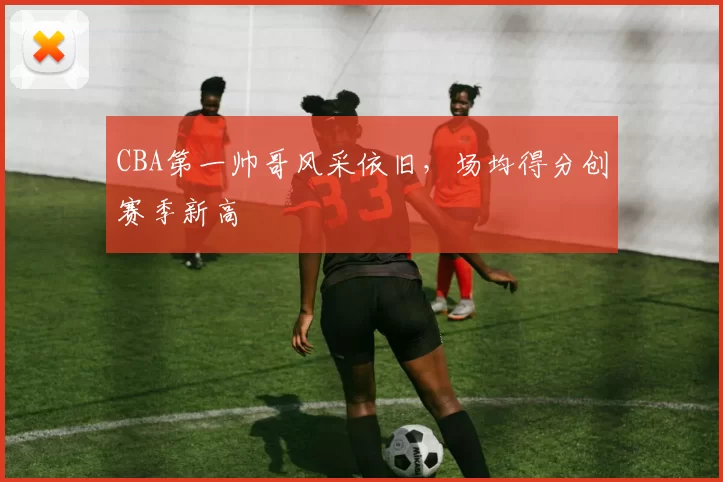 CBA第一帅哥风采依旧,场均得分创赛季新高