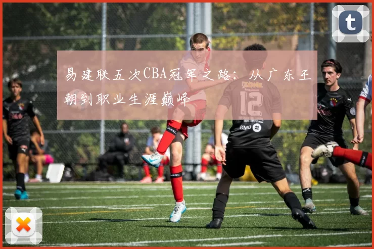 易建联五次CBA冠军之路：从广东王朝到职业生涯巅峰