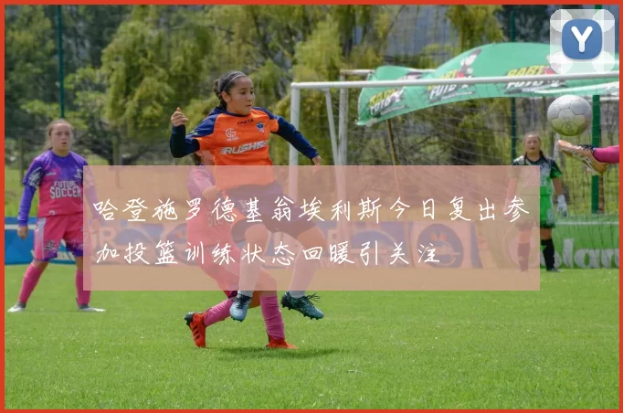 哈登施罗德基翁埃利斯今日复出参加投篮训练状态回暖引关注