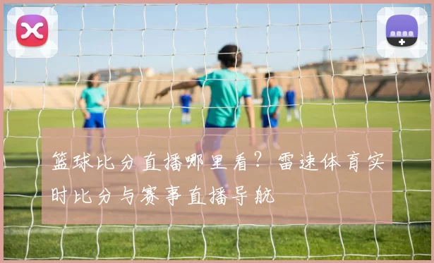 篮球比分直播哪里看？雷速体育实时比分与赛事直播导航
