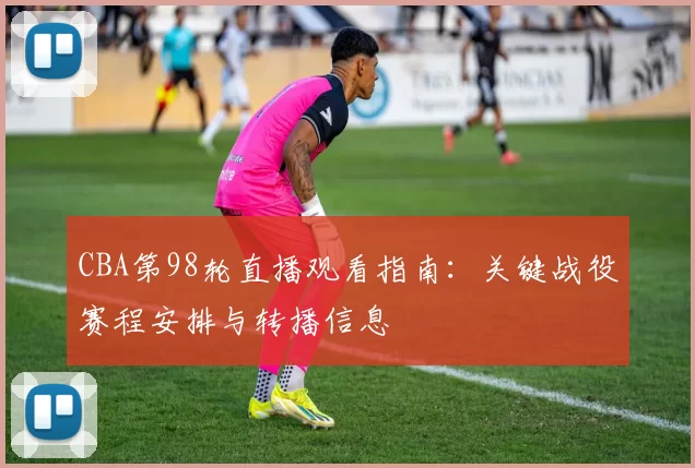 CBA第98轮直播观看指南：关键战役赛程安排与转播信息