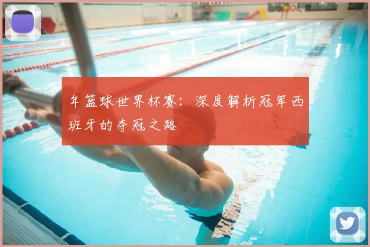 年篮球世界杯赛：深度解析冠军西班牙的夺冠之路