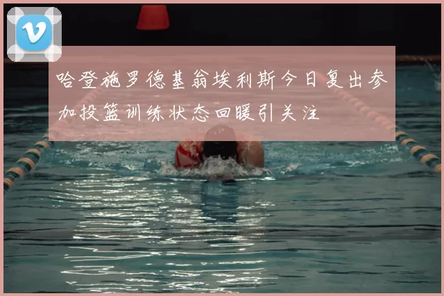 哈登施罗德基翁埃利斯今日复出参加投篮训练状态回暖引关注