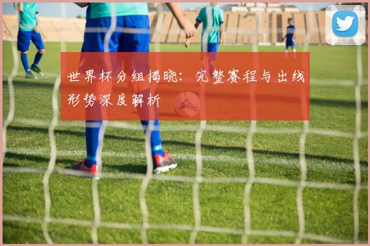 世界杯分组揭晓:完整赛程与出线形势深度解析