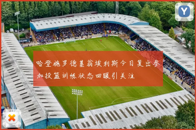 哈登施罗德基翁埃利斯今日复出参加投篮训练状态回暖引关注