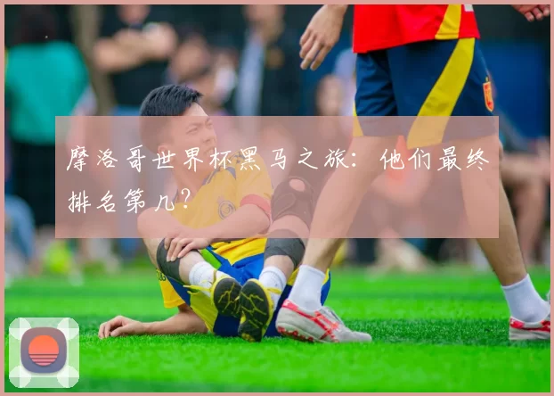 摩洛哥世界杯黑马之旅：他们最终排名第几？