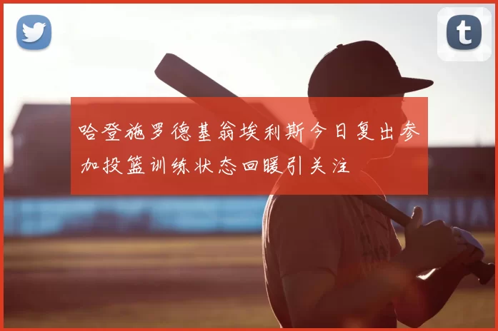 哈登施罗德基翁埃利斯今日复出参加投篮训练状态回暖引关注