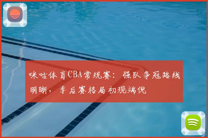 咪咕体育CBA常规赛：强队争冠路线明晰，季后赛格局初现端倪
