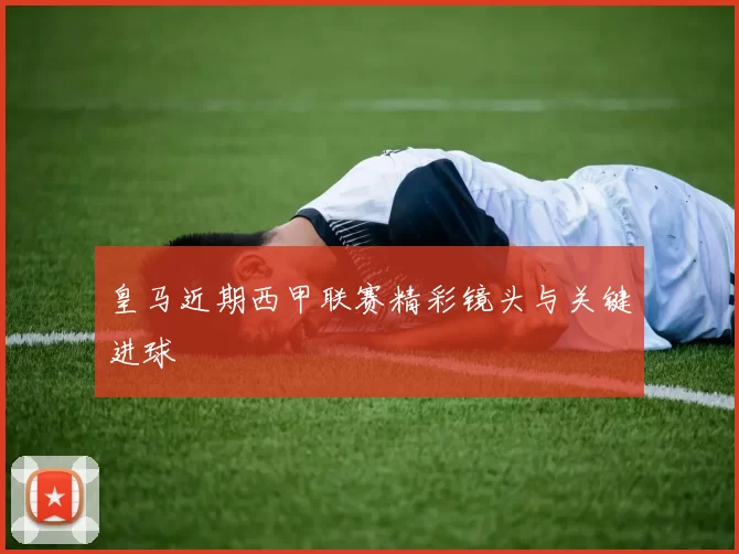 皇马近期西甲联赛精彩镜头与关键进球