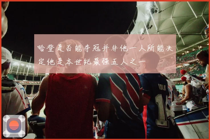 哈登是否能夺冠并非他一人所能决定他是本世纪最强五人之一
