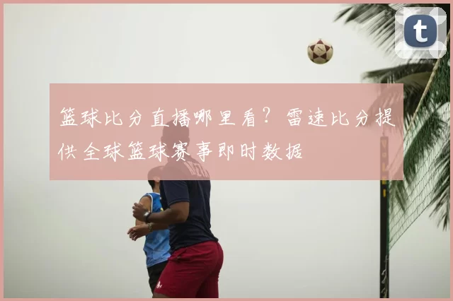 篮球比分直播哪里看?雷速比分提供全球篮球赛事即时数据