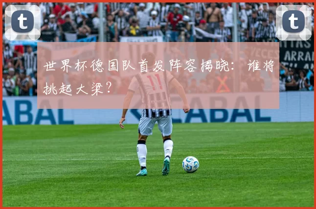 世界杯德国队首发阵容揭晓:谁将挑起大梁?