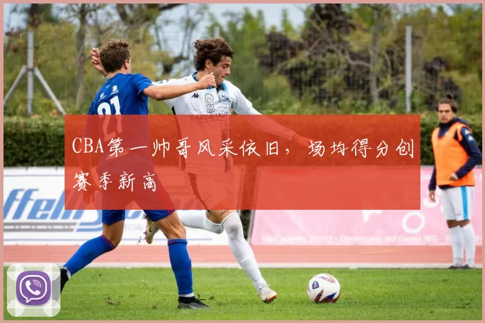 CBA第一帅哥风采依旧,场均得分创赛季新高