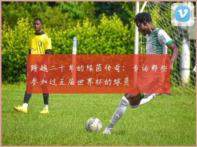 跨越二十年的绿茵传奇:专访那些参加过五届世界杯的球员