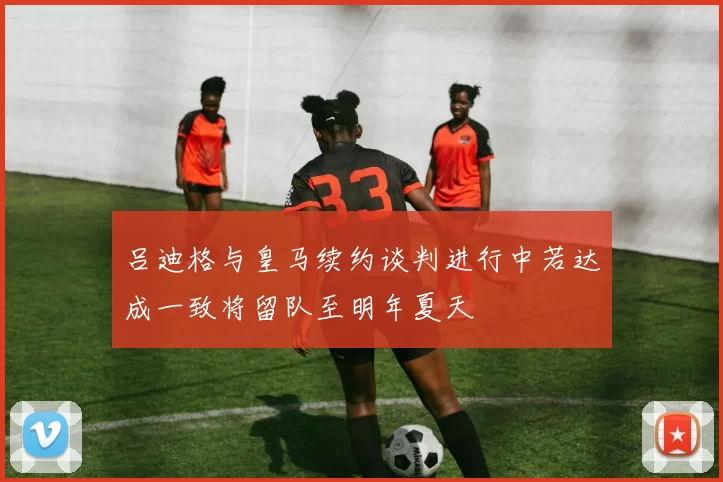 吕迪格与皇马续约谈判进行中若达成一致将留队至明年夏天