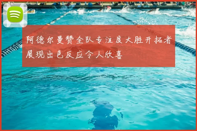 阿德尔曼赞全队专注度大胜开拓者展现出色反应令人欣喜
