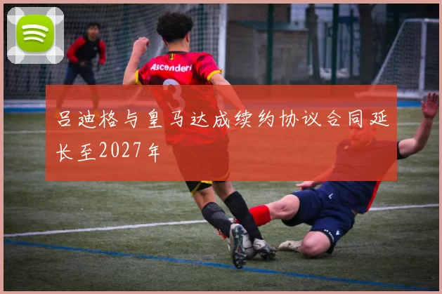 吕迪格与皇马达成续约协议合同延长至2027年