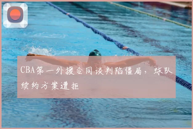 CBA第一外援合同谈判陷僵局,球队续约方案遭拒