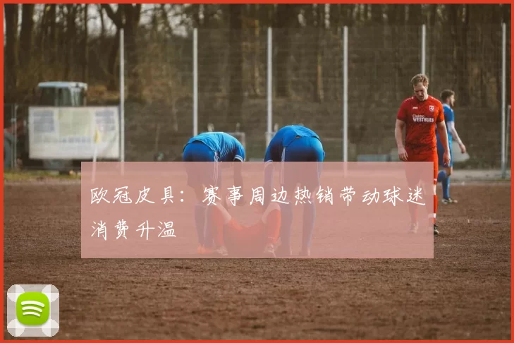 欧冠皮具：赛事周边热销带动球迷消费升温