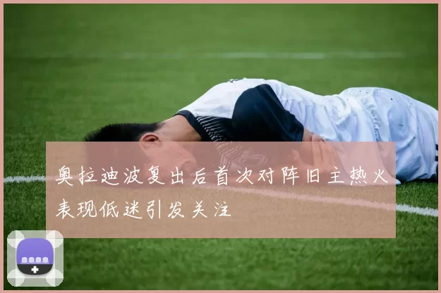 奥拉迪波复出后首次对阵旧主热火表现低迷引发关注